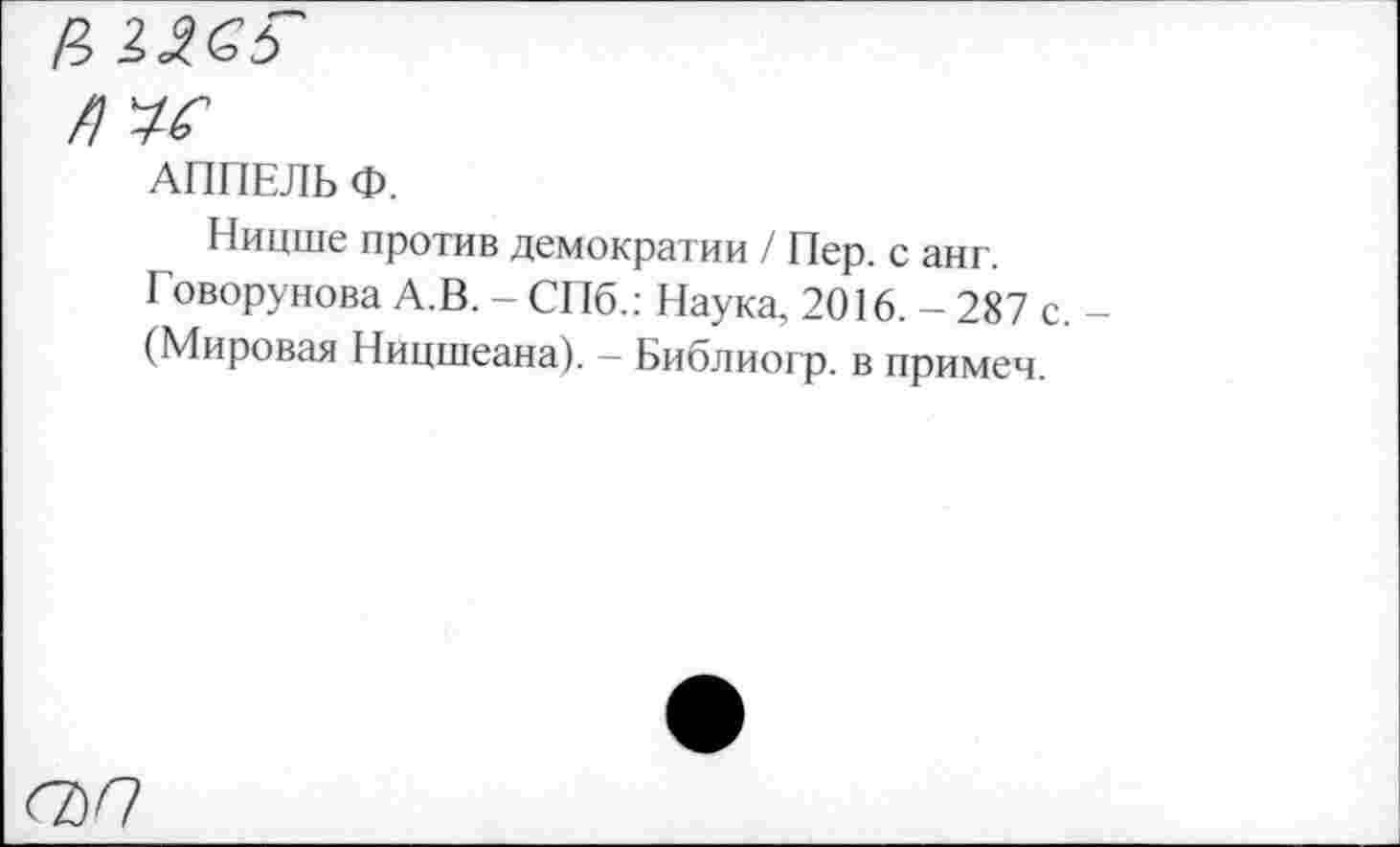 ﻿£> 1^5
/1^
АППЕЛЬ Ф.
Ницше против демократии / Пер. с анг. Говорунова А.В. - СПб.: Наука, 2016. - 287 с. (Мировая Ницшеана). — Библиогр. в примеч.
<7)<7